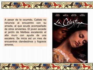 CONTENIDO E INTENCIÓN DEL AUTOR
                CONTENIDO E INTENCIÓN DEL AUTOR

                    Los temas de la obra son los siguientes:

 AMOR
  AMOR      Amor entre los protagonistas y entre las personas de baja clase social.

MUERTE
MUERTE      Muerte de gran parte de los personajes.

AMBICIÓN
 AMBICIÓN   Ambición extrema en los criados y en Celestina, pero también en Pleberio,
            que ha dedicado su vida a almacenar bienes.

EGOÍSMO
 EGOÍSMO    Todos los personajes muestran su enorme egoísmo, al no preocuparse
            más que por ellos mismos.

CODICIA
CODICIA     Es el vicio que supone la muerte de Celestina. Los criados también codician
            los bienes de Calisto.


LUCHA DE
 LUCHA DE   Desde la primera a la última página se percibe el mundo como una lucha de
 CLASES
  CLASES    todos contra todos. Una “morada de fieras” como dirá Pleberio.

                                                            31/01/13
 