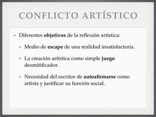 CONFLICTO ARTÍSTICO
Diferentes objetivos de la reﬂexión artística:
Medio de escape de una realidad insatisfactoria.
La creación artística como simple juego
desmitiﬁcador.
Necesidad del escritor de autoaﬁrmarse como
artista y justiﬁcar su función social.
 