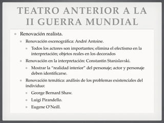 TEATRO ANTERIOR A LA
II GUERRA MUNDIAL
Renovación realista.
Renovación escenográﬁca: André Antoine.
Todos los actores son importantes; elimina el efectismo en la
interpretación; objetos reales en los decorados
Renovación en la interpretación: Constantin Stanislavski.
Mostrar la “realidad interior” del personaje; actor y personaje
deben identiﬁcarse.
Renovación temática: análisis de los problemas existenciales del
individuo:
George Bernard Shaw.
Luigi Pirandello.
Eugene O’Neill.
 