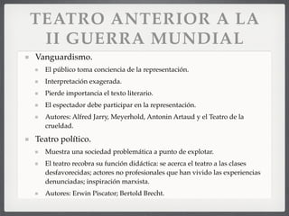 TEATRO ANTERIOR A LA
II GUERRA MUNDIAL
Vanguardismo.
El público toma conciencia de la representación.
Interpretación exagerada.
Pierde importancia el texto literario.
El espectador debe participar en la representación.
Autores: Alfred Jarry, Meyerhold, Antonin Artaud y el Teatro de la
crueldad.
Teatro político.
Muestra una sociedad problemática a punto de explotar.
El teatro recobra su función didáctica: se acerca el teatro a las clases
desfavorecidas; actores no profesionales que han vivido las experiencias
denunciadas; inspiración marxista.
Autores: Erwin Piscator; Bertold Brecht.
 