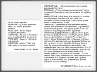 MADRE CORAJE.—¿De modo que usted no cree que la
guerra pueda terminarse?
CAPELLÁN.—¿Porque se haya muerto el Mariscal? Vamos,
no sea pueril. De esos le encuentro una docena. Nunca faltan
héroes.
MADRE CORAJE.—Oiga, yo no se lo pregunto por bromear,
sino porque estoy pensando si he de comprar más
mercadería, ahora que está barata. Como que si la guerra
termina la puedo arrojar a la calle.
CAPELLÁN.—Comprendo que para usted sea cosa seria.
Siempre hubo quienes anduvieron diciendo: «Alguna vez se
ha de terminar la guerra». Pero yo digo que no es cosa tan
segura eso de que la guerra termine alguna vez.
Naturalmente, puede producirse una pausita. Puede que la
guerra tenga que tomar aliento y recobrarse, y hasta podría
pasar que, por así decir, se accidente. No hay quien la
preserve de eso. Después de todo, no hay nada perfecto en
esta tierra. Una guerra perfecta, una de esas donde haya que
decir: no tiene ni el menor defectillo, difícilmente llegue a
existir. De pronto puede estancarse, por cualquier cosa
imprevista, dado que no se puede estar pensando en todo. No
hace falta más que una pequeña negligencia, y antes de que
nos demos cuenta ya tenemos la desgracia encima. ¡Y
después, vaya uno a hacerla arrancar de nuevo! Con todo,
vendrían en su ayuda los emperadores, reyes y papas cuando
la encuentren en la indigencia. De modo que, a grandes
rasgos, la guerra no tiene nada que temer y se le puede
pronosticar una vida bien larga.
Bertolt BRECHT, Madre Coraje y sus hijos.
PADRE UBÚ.—¡Mierdra!
MADRE UBÚ.—¡Oh! Mira qué bonito,
Padre Ubú, sois un grandísimo
gamberro.
PADRE UBÚ.—¡No me hagáis
acogotaros, Madre Ubú!
MADRE UBÚ.—No es a mí, Padre Ubú,
sino a otro al que habría que asesinar.
PADRE UBÚ.—De por mi velón verde,
no lo entiendo.
MADRE UBÚ.—¿Cómo, Padre Ubú,
estáis contento con vuestra suerte?
Alfred JARRY, Ubú rey. Cátedra.
 
