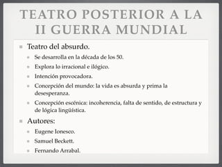 TEATRO POSTERIOR A LA
II GUERRA MUNDIAL
Teatro del absurdo.
Se desarrolla en la década de los 50.
Explora lo irracional e ilógico.
Intención provocadora.
Concepción del mundo: la vida es absurda y prima la
desesperanza.
Concepción escénica: incoherencia, falta de sentido, de estructura y
de lógica lingüística.
Autores:
Eugene Ionesco.
Samuel Beckett.
Fernando Arrabal.
 