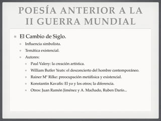 POESÍA ANTERIOR A LA
II GUERRA MUNDIAL
El Cambio de Siglo.
Inﬂuencia simbolista.
Temática existencial.
Autores:
Paul Valery: la creación artística.
William Butler Yeats: el desconcierto del hombre contemporáneo.
Rainer Mª Rilke: preocupación metáﬁsica y existencial.
Konstantin Kavaﬁs: El yo y los otros; la diferencia.
Otros: Juan Ramón Jiménez y A. Machado, Ruben Darío...
 