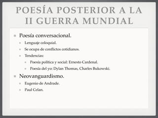 POESÍA POSTERIOR A LA
II GUERRA MUNDIAL
Poesía conversacional.
Lenguaje coloquial.
Se ocupa de conﬂictos cotidianos.
Tendencias:
Poesía política y social: Ernesto Cardenal.
Poesía del yo: Dylan Thomas, Charles Bukowski.
Neovanguardismo.
Eugenio de Andrade.
Paul Celan.
 