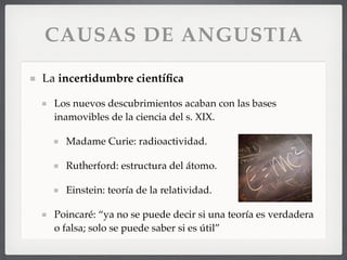 CAUSAS DE ANGUSTIA
La incertidumbre cientíﬁca
Los nuevos descubrimientos acaban con las bases
inamovibles de la ciencia del s. XIX.
Madame Curie: radioactividad.
Rutherford: estructura del átomo.
Einstein: teoría de la relatividad.
Poincaré: “ya no se puede decir si una teoría es verdadera
o falsa; solo se puede saber si es útil”
 