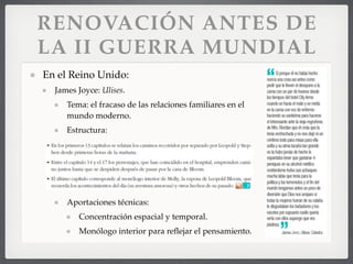 RENOVACIÓN ANTES DE
LA II GUERRA MUNDIAL
En el Reino Unido:
James Joyce: Ulises.
Tema: el fracaso de las relaciones familiares en el
mundo moderno.
Estructura:
Aportaciones técnicas:
Concentración espacial y temporal.
Monólogo interior para reﬂejar el pensamiento.
 