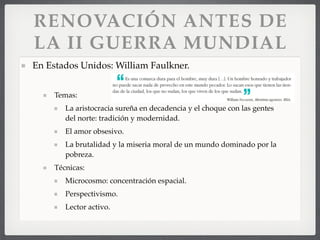 RENOVACIÓN ANTES DE
LA II GUERRA MUNDIAL
En Estados Unidos: William Faulkner.
Temas:
La aristocracia sureña en decadencia y el choque con las gentes
del norte: tradición y modernidad.
El amor obsesivo.
La brutalidad y la miseria moral de un mundo dominado por la
pobreza.
Técnicas:
Microcosmo: concentración espacial.
Perspectivismo.
Lector activo.
 