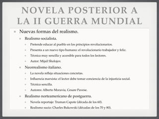 NOVELA POSTERIOR A
LA II GUERRA MUNDIAL
Nuevas formas del realismo.
Realismo socialista.
Pretende educar al pueblo en los principios revolucionarios.
Presenta a un nuevo tipo humano: el revolucionario trabajador y feliz.
Técnica muy sencilla y accesible para todos los lectores.
Autor: Mijail Sholojov.
Neorrealismo italiano.
La novela reﬂeja situaciones concretas.
Inﬂuencia marxista: el lector debe tomar conciencia de la injusticia social.
Técnica sencilla.
Autores: Alberto Moravia, Cesare Pavese.
Realismo norteamericano de postguerra.
Novela reportaje: Truman Capote (década de los 60).
Realismo sucio: Charles Bukowski (décadas de los 70 y 80).
 