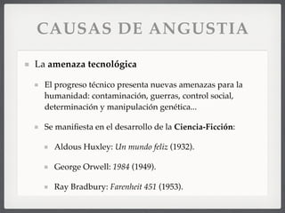 CAUSAS DE ANGUSTIA
La amenaza tecnológica
El progreso técnico presenta nuevas amenazas para la
humanidad: contaminación, guerras, control social,
determinación y manipulación genética...
Se maniﬁesta en el desarrollo de la Ciencia-Ficción:
Aldous Huxley: Un mundo feliz (1932).
George Orwell: 1984 (1949).
Ray Bradbury: Farenheit 451 (1953).
 