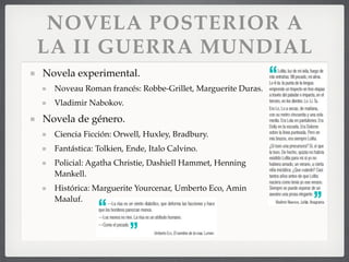 NOVELA POSTERIOR A
LA II GUERRA MUNDIAL
Novela experimental.
Noveau Roman francés: Robbe-Grillet, Marguerite Duras.
Vladimir Nabokov.
Novela de género.
Ciencia Ficción: Orwell, Huxley, Bradbury.
Fantástica: Tolkien, Ende, Italo Calvino.
Policial: Agatha Christie, Dashiell Hammet, Henning
Mankell.
Histórica: Marguerite Yourcenar, Umberto Eco, Amin
Maaluf.
 