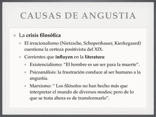 CAUSAS DE ANGUSTIA
La crisis ﬁlosóﬁca
El irracionalismo (Nietzsche, Schopenhauer, Kierkegaard)
cuestiona la certeza positivista del XIX.
Corrientes que inﬂuyen en la literatura:
Existencialismo: “El hombre es un ser para la muerte”.
Psicoanálisis: la frustración conduce al ser humano a la
angustia.
Marxismo: “ Los ﬁlósofos no han hecho más que
interpretar el mundo de diversos modos; pero de lo
que se trata ahora es de transformarlo”.
 