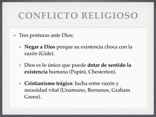 CONFLICTO RELIGIOSO
Tres posturas ante Dios:
Negar a Dios porque su existencia choca con la
razón (Gide).
Dios es lo único que puede dotar de sentido la
existencia humana (Papini, Chesterton).
Cristianismo trágico: lucha entre razón y
necesidad vital (Unamuno, Bernanos, Graham
Green).
 
