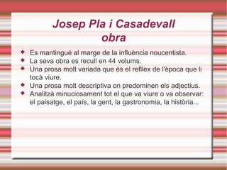 Josep Pla i Casadevall
obra






Es mantingué al marge de la influència noucentista.
La seva obra es recull en 44 volums.
Una prosa molt variada que és el refllex de l'època que li
tocà viure.
Una prosa molt descriptiva on predominen els adjectius.
Analitzà minuciosament tot el que va viure o va observar:
el paisatge, el país, la gent, la gastronomia, la història...

 