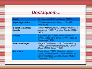 Destaquem...
Assaig

Els pagesos (1952), Les hores (1953)...

Reportatge polític

Cròniques parlamentàries (1929-1932 i
1934-1936)...
Vida de Manolo (1928), Santiago Rusiñol i el
seu temps (1955), Francesc Cambó (19281930)...
El quadern gris (1966), Notes disperses
(1969), Notes per a Sílvia (1974), Notes de
Capvesprol(1979)
Viatge a Catalunya (1924), Cartes de lluny
(1928), Cartes meridionals (1929), Cartes
d'Itàlia (1955), Israel (1957)
Coses vistes (1925), Llanterna màgica
(1926), El carrer estret (1951), Nocturn de
primavera (1953), La vida amarga (1967),
L'herència (1972)...

Biografies i retrats
literaris
Dietaris

Relats de viatges

Narracions

 