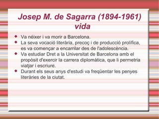 Josep M. de Sagarra (1894-1961)
vida






Va néixer i va morir a Barcelona.
La seva vocació literària, precoç i de producció prolífica,
es va començar a encarrilar des de l'adolescència.
Va estudiar Dret a la Universitat de Barcelona amb el
propòsit d'exercir la carrera diplomàtica, que li permetria
viatjar i escriure.
Durant els seus anys d'estudi va freqüentar les penyes
literàries de la ciutat.

 