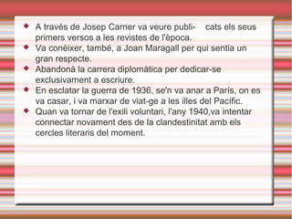 





A través de Josep Carner va veure publi- cats els seus
primers versos a les revistes de l'època.
Va conèixer, també, a Joan Maragall per qui sentia un
gran respecte.
Abandonà la carrera diplomàtica per dedicar-se
exclusivament a escriure.
En esclatar la guerra de 1936, se'n va anar a París, on es
va casar, i va marxar de viat-ge a les illes del Pacífic.
Quan va tornar de l'exili voluntari, l'any 1940,va intentar
connectar novament des de la clandestinitat amb els
cercles literaris del moment.

 