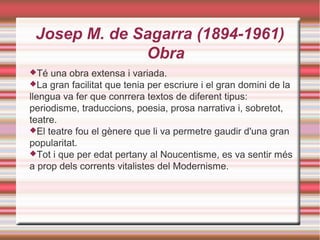 Josep M. de Sagarra (1894-1961)
Obra
Té

una obra extensa i variada.
La gran facilitat que tenia per escriure i el gran domini de la
llengua va fer que conrrera textos de diferent tipus:
periodisme, traduccions, poesia, prosa narrativa i, sobretot,
teatre.
El teatre fou el gènere que li va permetre gaudir d'una gran
popularitat.
Tot i que per edat pertany al Noucentisme, es va sentir més
a prop dels corrents vitalistes del Modernisme.

 
