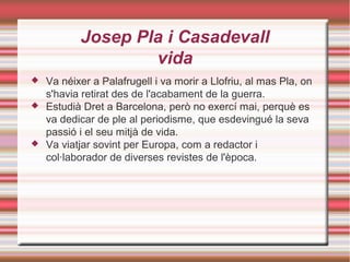 Josep Pla i Casadevall
vida





Va néixer a Palafrugell i va morir a Llofriu, al mas Pla, on
s'havia retirat des de l'acabament de la guerra.
Estudià Dret a Barcelona, però no exercí mai, perquè es
va dedicar de ple al periodisme, que esdevingué la seva
passió i el seu mitjà de vida.
Va viatjar sovint per Europa, com a redactor i
col·laborador de diverses revistes de l'època.

 