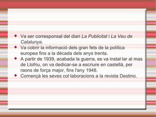 





Va ser corresponsal del diari La Publicitat i La Veu de
Catalunya.
Va cobrir la informació dels gran fets de la política
europea fins a la dècada dels anys trenta.
A partir de 1939, acabada la guerra, es va instal·lar al mas
de Llofriu, on va dedicar-se a escriure en castellà, per
raons de força major, fins l'any 1948.
Començà les seves col·laboracions a la revista Destino.

 