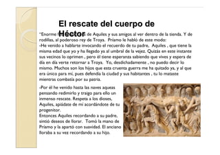 El rescate del cuerpo de
“Enorme fue ésorpresa de Aquiles y sus amigos al ver dentro de la tienda. Y de
         Hla ctor
rodillas, al poderoso rey de Troya. Príamo le habló de este modo:
-He venido a hablarte invocando el recuerdo de tu padre, Aquiles , que tiene la
misma edad que yo y ha llegado ya al umbral de la vejez. Quizás en este instante
sus vecinos lo oprimen , pero él tiene esperanza sabiendo que vives y espera de
día en día verte retornar a Troya. Yo, desdichadamente , no puedo decir lo
mismo. Muchos son los hijos que esta cruenta guerra me ha quitado ya, y al que
era único para mí, pues defendía la ciudad y sus habitantes , tu lo mataste
mientras combatía por su patria.
-Por él he venido hasta las naves aqueas
pensando redimirlo y traigo para ello un
inmenso rescate. Respeta a los dioses,
Aquiles, apiádate de mí acordándote de tu
progenitor.
Entonces Aquiles recordando a su padre,
sintió deseos de llorar. Tomó la mano de
Príamo y la apartó con suavidad. El anciano
lloraba a su vez recordando a su hijo.
 