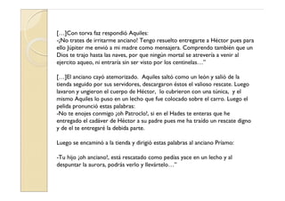 […]Con torva faz respondió Aquiles:
-¡No trates de irritarme anciano! Tengo resuelto entregarte a Héctor pues para
ello Júpiter me envió a mi madre como mensajera. Comprendo también que un
Dios te trajo hasta las naves, por que ningún mortal se atrevería a venir al
ejercito aqueo, ni entraría sin ser visto por los centinelas…”

[…]El anciano cayó atemorizado. Aquiles saltó como un león y salió de la
tienda seguido por sus servidores, descargaron éstos el valioso rescate. Luego
lavaron y ungieron el cuerpo de Héctor, lo cubrieron con una túnica, y el
mismo Aquiles lo puso en un lecho que fue colocado sobre el carro. Luego el
pelida pronunció estas palabras:
-No te enojes conmigo ¡oh Patroclo!, si en el Hades te enteras que he
entregado el cadáver de Héctor a su padre pues me ha traído un rescate digno
y de el te entregaré la debida parte.

Luego se encaminó a la tienda y dirigió estas palabras al anciano Príamo:

-Tu hijo ¡oh anciano!, está rescatado como pedías yace en un lecho y al
despuntar la aurora, podrás verlo y llevártelo…”
 