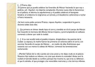 […] Príamo dijo:
-Si quieres que yo pueda celebrar los funerales de Héctor haciendo lo que voy a
pedirte, ¡oh Aquiles!, me dejarías complacido. Durante nueve días lo lloraremos
en el palacio; el décimo lo sepultaremos y el pueblo celebrará el banquete
fúnebre; el undécimo le erigiremos un túmulo y el duodécimo volveremos a luchar
si fuere necesario.

-Se hará como pides anciano Príamo- repuso Aquiles-; suspenderé la guerra
durante todos esos días.

[…]La primera en divisar desde lejos el carro y tendido en él el cuerpo de Héctor
fue Casandra la hermana del difunto héroe troyano, y prorrumpiendo en sollozos
comenzó a clamar por toda la ciudad.

[…] A su voz acudió todo el pueblo troyano, dirigiéndose a las puertas de la
ciudad. La esposa y la madre fueron las primeras en echarse sobre el carro y en
acariciar llorando el cuerpo de Héctor… en medio de ellas Andrómaca que
sostenía con sus manos la cabeza de Héctor, comenzó las lamentaciones
exclamando:

- ¡Marido! Saliste de la vida cuando aún eras joven y me dejas viuda en el palacio.
Nuestro hijo todavía es infante y no creo que alcance la mocedad. Antes será la
ciudad arrastrada desde su cumbre; porque has muerto tú, que eras su defensor,
el que la salvaba, el que protegía a las venerables matronas y a los tiernos infantes.
 