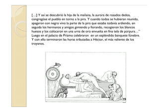 […] Y así se descubrió la hija de la mañana, la aurora de rosados dedos,
congregóse el pueblo en torno a la pira. Y cuando todos se hubieran reunido,
apagaron con negro vino la parte de la pira que estaba todavía ardiendo, en
seguida los hermanos y amigos gimiendo y llorando, recogieron los blancos
huesos y los colocaron en una urna de oro envuelta en fina tela de púrpura…”
Luego en el palacio de Príamo celebraron en un espléndido banquete fúnebre.
Y con ello terminaron las horas tributadas a Héctor, el más valiente de los
troyanos.
 