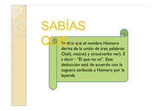 SABÍAS
QUE…
  Se dice que el nombre Homero
  deriva de la unión de tres palabras:
  O(el), me(no) y oron(verbo ver). E
  s decir : “El que no ve”. Esta
  deducción está de acuerdo con la
  ceguera atribuida a Homero por la
  leyenda
 