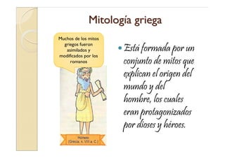 Mitología griega
Muchos de los mitos
  griegos fueron
   asimilados y       Está formada por un
modificados por los
     romanos          conjunto de mitos que
                      explican el origen del
                      mundo y del
                      hombre, los cuales
                      eran protagonizados
                      por dioses y héroes.
 