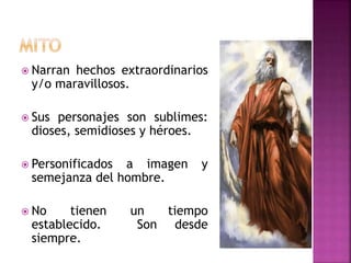  Narran hechos extraordinarios
y/o maravillosos.
 Sus personajes son sublimes:
dioses, semidioses y héroes.
 Personificados a imagen y
semejanza del hombre.
 No tienen un tiempo
establecido. Son desde
siempre.
 