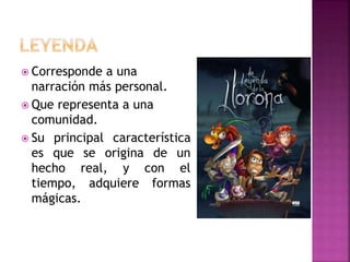  Corresponde a una
narración más personal.
 Que representa a una
comunidad.
 Su principal característica
es que se origina de un
hecho real, y con el
tiempo, adquiere formas
mágicas.
 