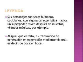 Sus personajes son seres humanos,
cotidianos, con alguna característica mágica:
un superpoder, viven después de muertos,
virtudes mágicas, por ejemplo.
 Al igual que el mito, es transmitido de
generación en generación mediante vía oral,
es decir, de boca en boca.
 