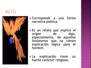  Corresponde a una forma
narrativa poética
 Es un relato que explica el
origen de algo,
especialmente, de aquellos
fenómenos que no tienen
explicación lógica para el
hombre.
 La explicación tiene un
fuerte carácter religioso.
 