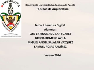 Benemérita Universidad Autónoma de Puebla
Facultad de Arquitectura
Tema: Literatura Digital.
Alumnos:
LUIS ENRIQUE AGUILAR SUAREZ
GRECIA ROMERO AVILA
MIGUEL ANGEL SALAZAR VAZQUEZ
SAMUEL ROJAS RAMÍREZ
Verano 2014
 