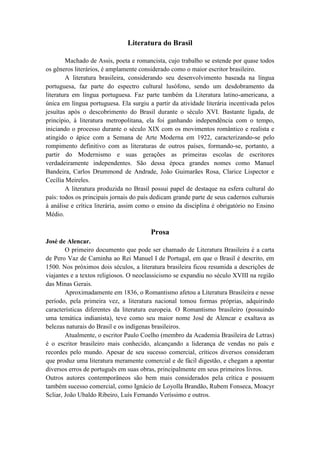 Literatura do Brasil

        Machado de Assis, poeta e romancista, cujo trabalho se estende por quase todos
os gêneros literários, é amplamente considerado como o maior escritor brasileiro.
        A literatura brasileira, considerando seu desenvolvimento baseada na língua
portuguesa, faz parte do espectro cultural lusófono, sendo um desdobramento da
literatura em língua portuguesa. Faz parte também da Literatura latino-americana, a
única em língua portuguesa. Ela surgiu a partir da atividade literária incentivada pelos
jesuítas após o descobrimento do Brasil durante o século XVI. Bastante ligada, de
princípio, à literatura metropolitana, ela foi ganhando independência com o tempo,
iniciando o processo durante o século XIX com os movimentos romântico e realista e
atingido o ápice com a Semana de Arte Moderna em 1922, caracterizando-se pelo
rompimento definitivo com as literaturas de outros países, formando-se, portanto, a
partir do Modernismo e suas gerações as primeiras escolas de escritores
verdadeiramente independentes. São dessa época grandes nomes como Manuel
Bandeira, Carlos Drummond de Andrade, João Guimarães Rosa, Clarice Lispector e
Cecília Meireles.
        A literatura produzida no Brasil possui papel de destaque na esfera cultural do
país: todos os principais jornais do país dedicam grande parte de seus cadernos culturais
à análise e crítica literária, assim como o ensino da disciplina é obrigatório no Ensino
Médio.

                                        Prosa
José de Alencar.
        O primeiro documento que pode ser chamado de Literatura Brasileira é a carta
de Pero Vaz de Caminha ao Rei Manuel I de Portugal, em que o Brasil é descrito, em
1500. Nos próximos dois séculos, a literatura brasileira ficou resumida a descrições de
viajantes e a textos religiosos. O neoclassicismo se expandiu no século XVIII na região
das Minas Gerais.
        Aproximadamente em 1836, o Romantismo afetou a Literatura Brasileira e nesse
período, pela primeira vez, a literatura nacional tomou formas próprias, adquirindo
características diferentes da literatura europeia. O Romantismo brasileiro (possuindo
uma temática indianista), teve como seu maior nome José de Alencar e exaltava as
belezas naturais do Brasil e os indígenas brasileiros.
        Atualmente, o escritor Paulo Coelho (membro da Academia Brasileira de Letras)
é o escritor brasileiro mais conhecido, alcançando a liderança de vendas no país e
recordes pelo mundo. Apesar de seu sucesso comercial, críticos diversos consideram
que produz uma literatura meramente comercial e de fácil digestão, e chegam a apontar
diversos erros de português em suas obras, principalmente em seus primeiros livros.
Outros autores contemporâneos são bem mais considerados pela crítica e possuem
também sucesso comercial, como Ignácio de Loyolla Brandão, Rubem Fonseca, Moacyr
Scliar, João Ubaldo Ribeiro, Luís Fernando Veríssimo e outros.
 