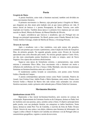 Poesia
Gregório de Matos
       A poesia brasileira, como toda a literatura nacional, também está dividida em
vários movimentos literários.
       O primeiro movimento é o Barroco, cujo principal poeta é Gregório de Matos,
que chegaram aos dias atuais pela tradição oral, já que nunca publicou em vida. O
marco inicial do barroco é o poema Prosopopeia, de Bento Teixeira, com estilo
inspirado em Camões. Também dessa época é o primeiro livro impresso por um autor
nascido no Brasil, Música do Parnaso, de Manuel Botelho de Oliveira.
       A seguir, considera-se que inicia-se o arcadismo, que em Portugal tem em
Bocage seu principal representante. No Brasil, poetas como Cláudio Manuel da Costa,
Tomás Antônio Gonzaga, criador de Marília de Dirceu, e Alvarenga Peixoto.

Álvares de Azevedo
         Após o arcadismo vem a fase romântica, com pelo menos três gerações,
contando com poemas que evocam o patriotismo, como Canção do Exílio de Gonçalves
Dias, da primeira geração. Na segunda geração, poetas como Álvares de Azevedo
apresentam uma certa obsessão pela morte. Na terceira geração aparece Castro Alves,
um dos mais conceituados poetas brasileiros de todos os tempos, autor de Navio
Negreiro. Era a época dos escritores abolicionistas.
         Segue-se uma época de formalismo extremo, o parnasianismo, cuja estrela
máxima é certamente Olavo Bilac. Esse movimento viria a diminuir em muito a
influência do simbolismo, de Cruz e Sousa e Gilka Machado, uma das raras presenças
femininas na literatura brasileiras antes até o século XX.
         O modernismo acabou levando ao concretismo, com poetas como Ferreira
Gullar e Haroldo de Campos.
         A poesia contemporânea apresenta nomes como Paulo Leminski, Patativa do
Assaré, Ana Cristina César, Adélia Prado e Mário Quintana, entre outros. Poetas como
Ferreira Gullar e Manoel de Barros têm sido nomes mais aclamados nos círculos
literários nacionais, tendo o primeiro sido indicado para o Prêmio Nobel de Literatura.

                              Movimentos literários

Quinhentismo (século XVI)
       Representa a fase inicial da literatura brasileira, pois ocorreu no começo da
colonização. Representante da Literatura Jesuíta ou de Catequese, destaca-se Padre José
de Anchieta com seus poemas, autos, sermões cartas e hinos. O objetivo principal deste
padre jesuíta, com sua produção literária, era catequizar os índios brasileiros. Nesta
época, destaca-se ainda Pero Vaz de Caminha, o escrivão da frota de Pedro Álvares
Cabral. Através de suas cartas e seu diário, elaborou uma literatura de Informação ( de
viagem ) sobre o Brasil. O objetivo de Caminha era informar o rei de Portugal sobre as
características geográficas, vegetais e sociais da nova terra.
 