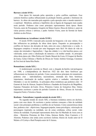 Barroco ( século XVII )
        Essa época foi marcada pelas oposições e pelos conflitos espirituais. Esse
contexto histórico acabou influenciando na produção literária, gerando o fenômeno do
barroco. As obras são marcadas pela angústia e pela oposição entre o mundo material e
o espiritual. Metáforas, antíteses e hipérboles são as figuras de linguagem mais usadas
neste período. Podemos citar como principais representantes desta época: Bento
Teixeira, autor de Prosopopeia; Gregório de Matos Guerra ( Boca do Inferno ), autor de
várias poesias críticas e satíricas; e padre Antônio Vieira, autor de Sermão de Santo
Antônio ou dos Peixes.

Neoclassicismo ou Arcadismo ( século XVIII )
        O século XVIII é marcado pela ascensão da burguesia e de seus valores. Esse
fato influenciou na produção da obras desta época. Enquanto as preocupações e
conflitos do barroco são deixados de lado, entra em cena o objetivismo e a razão. A
linguagem complexa é trocada por uma linguagem mais fácil. Os ideais de vida no
campo são retomados ( fugereurbem = fuga das cidades ) e a vida bucólica passa a ser
valorizada, assim como a idealização da natureza e da mulher amada. As principais
obras desta época são: Obra Poética de Cláudio Manoel da Costa, O Uruguai de Basílio
da Gama, Cartas Chilenas e Marília de Dirceu de Tomás Antônio Gonzaga, Caramuru
de Frei José de Santa Rita Durão.

Romantismo ( século XIX )
       A modernização ocorrida no Brasil, com a chegada da família real portuguesa
em 1808, e a Independência do Brasil em 1822 são dois fatos históricos que
influenciaram na literatura do período. Como características principais do romantismo,
podemos citar : individualismo, nacionalismo, retomada dos fatos históricos
importantes, idealização da mulher, espírito criativo e sonhador, valorização da
liberdade e o uso de metáforas. As principais obras românticas que podemos citar : O
Guarani de José de Alencar, Suspiros Poéticos e Saudades de Gonçalves de Magalhães,
Espumas Flutuantes de Castro Alves, Primeiros Cantos de Gonçalves Dias. Outros
importantes escritores e poetas do período: Casimiro de Abreu, Álvares de Azevedo,
Junqueira Freire e Teixeira e Souza.

Realismo - Naturalismo ( segunda metade do século XIX )
        Na segunda metade do século XIX, a literatura romântica entrou em declínio,
juntos com seus ideais. Os escritores e poetas realistas começam a falar da realidade
social e dos principais problemas e conflitos do ser humano. Como características desta
fase, podemos citar : objetivismo, linguagem popular, trama psicológica, valorização de
personagens inspirados na realidade, uso de cenas cotidianas, crítica social, visão
irônica da realidade. O principal representante desta fase foi Machado de Assis com as
obras : Memórias Póstumas de Brás Cubas, Quincas Borba, Dom Casmurro e O
Alienista. Podemos citar ainda como escritores realistas Aluisio de Azedo autor de O
Mulato e O Cortiço e Raul Pompéia autor de O Ateneu.
 