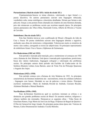 Parnasianismo ( final do século XIX e início do século XX )
        O parnasianismo buscou os temas clássicos, valorizando o rigor formal e a
poesia descritiva. Os autores parnasianos usavam uma linguagem rebuscada,
vocabulário culto, temas mitológicos e descrições detalhadas. Diziam que faziam a arte
pela arte. Graças a esta postura foram chamados de criadores de uma literatura alienada,
pois não retratavam os problemas sociais que ocorriam naquela época. Os principais
autores parnasianos são: Olavo Bilac, Raimundo Correa, Alberto de Oliveira e Vicente
de Carvalho.

Simbolismo ( fins do século XIX )
       Esta fase literária inicia-se com a publicação de Missal e Broquéis de João da
Cruz e Souza. Os poetas simbolistas usavam uma linguagem abstrata e sugestiva,
enchendo suas obras de misticismo e religiosidade. Valorizavam muito os mistérios da
morte e dos sonhos, carregando os textos de subjetivismo. Os principais representantes
do simbolismo foram: Cruz e Souza e Alphonsus de Guimaraens.

Pré-Modernismo (1902 até 1922)
        Este período é marcado pela transição, pois o modernismo só começou em 1922
com a Semana de Arte Moderna. Está época é marcada pelo regionalismo, positivismo,
busca dos valores tradicionais, linguagem coloquial e valorização dos problemas
sociais. Os principais autores deste período são: Euclides da Cunha (autor de Os
Sertões), Monteiro Lobato, Lima Barreto, autor de Triste Fim de Policarpo Quaresma
e Augusto dos Anjos.

Modernismo (1922 a 1930)
        Este período começa com a Semana de Arte Moderna de 1922. As principais
características da literatura modernista são : nacionalismo, temas do cotidiano (urbanos)
, linguagem com humor, liberdade no uso de palavras e textos diretos. Principais
escritores modernistas : Mario de Andrade, Oswald de Andrade, Cassiano Ricardo,
Alcântara Machado e Manuel Bandeira.

Neo-Realismo (1930 a 1945)
       Fase da literatura brasileira na qual os escritores retomam as críticas e as
denúncias aos grandes problemas sociais do Brasil. Os assuntos místicos, religiosos e
urbanos também são retomados. Destacam-se as seguintes obras : Vidas Secas de
Graciliano Ramos, Fogo Morto de José Lins do Rego, O Quinze de Raquel de Queiróz e
O País do Carnaval de Jorge Amado. Os principais poetas desta época são: Vinícius de
Moraes, Carlos Drummond de Andrade e Cecilia Meireles.
 