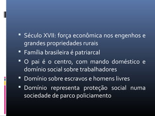  Século XVII: força econômica nos engenhos e
grandes propriedades rurais
 Família brasileira é patriarcal
 O pai é o centro, com mando doméstico e
domínio social sobre trabalhadores
 Domínio sobre escravos e homens livres
 Domínio representa proteção social numa
sociedade de parco policiamento
 