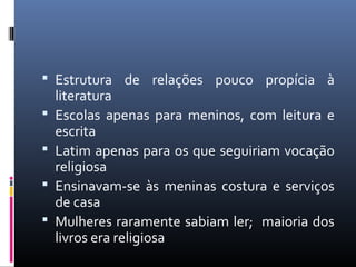  Estrutura de relações pouco propícia à
literatura
 Escolas apenas para meninos, com leitura e
escrita
 Latim apenas para os que seguiriam vocação
religiosa
 Ensinavam-se às meninas costura e serviços
de casa
 Mulheres raramente sabiam ler; maioria dos
livros era religiosa
 