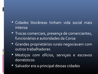  Cidades litorâneas tinham vida social mais
intensa
 Trocas comerciais, presença de comerciantes,
funcionários e autoridades da Coroa
 Grandes proprietários rurais negociavam com
outros trabalhadores
 Mestiços com ofícios, serviçais e escravos
domésticos
 Salvador era a principal dessas cidades
 