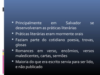  Principalmente em Salvador se
desenvolveram as práticas literárias
 Práticas literárias eram mormente orais
 Faziam parte do cotidiano poesia, trovas,
glosas
 Romances em verso, encômios, versos
maledicentes, cartas, sermões
 Maioria do que era escrito servia para ser lido,
e não publicado
 