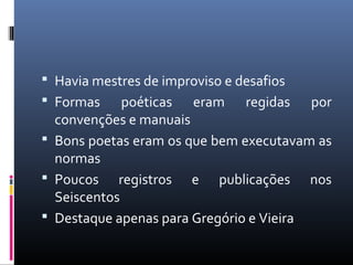  Havia mestres de improviso e desafios
 Formas poéticas eram regidas por
convenções e manuais
 Bons poetas eram os que bem executavam as
normas
 Poucos registros e publicações nos
Seiscentos
 Destaque apenas para Gregório e Vieira
 