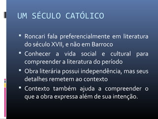 UM SÉCULO CATÓLICO
 Roncari fala preferencialmente em literatura
do século XVII, e não em Barroco
 Conhecer a vida social e cultural para
compreender a literatura do período
 Obra literária possui independência, mas seus
detalhes remetem ao contexto
 Contexto também ajuda a compreender o
que a obra expressa além de sua intenção.
 