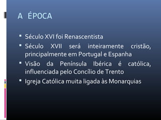 A ÉPOCA
 Século XVI foi Renascentista
 Século XVII será inteiramente cristão,
principalmente em Portugal e Espanha
 Visão da Península Ibérica é católica,
influenciada pelo Concílio de Trento
 Igreja Católica muita ligada às Monarquias
 
