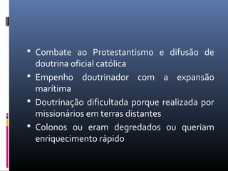  Combate ao Protestantismo e difusão de
doutrina oficial católica
 Empenho doutrinador com a expansão
marítima
 Doutrinação dificultada porque realizada por
missionários em terras distantes
 Colonos ou eram degredados ou queriam
enriquecimento rápido
 