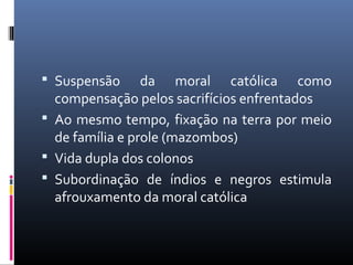  Suspensão da moral católica como
compensação pelos sacrifícios enfrentados
 Ao mesmo tempo, fixação na terra por meio
de família e prole (mazombos)
 Vida dupla dos colonos
 Subordinação de índios e negros estimula
afrouxamento da moral católica
 