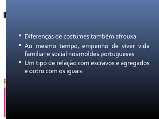  Diferenças de costumes também afrouxa
 Ao mesmo tempo, empenho de viver vida
familiar e social nos moldes portugueses
 Um tipo de relação com escravos e agregados
e outro com os iguais
 