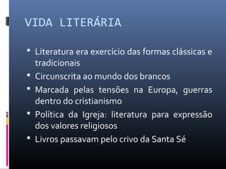 VIDA LITERÁRIA
 Literatura era exercício das formas clássicas e
tradicionais
 Circunscrita ao mundo dos brancos
 Marcada pelas tensões na Europa, guerras
dentro do cristianismo
 Política da Igreja: literatura para expressão
dos valores religiosos
 Livros passavam pelo crivo da Santa Sé
 