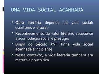 UMA VIDA SOCIAL ACANHADA
 Obra literária depende da vida social:
escritores e leitores
 Reconhecimento do valor literário associa-se
a acomodação social e prestígio
 Brasil do Século XVII tinha vida social
acanhada e incipiente
 Nesse contexto, a vida literária também era
restrita e pouco rica
 